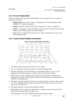 Page 35GE Energy
GE I-210+cElectronic Meter
Product Description and Operation, Maintenance,and Upgrade Instructions
GEH-7101-2.00-135
3.2.1.5 Frozen Display Mode
The Frozen Display mode stops the Normal Display to draw attention to an error, caution, or
diagnostic in the meter.
DisplayItems: Select errors, cautions, and diagnostics to freeze the display during
MeterMate™program development.
Initiate: Automatic when the meter detects a frozen error, caution, or diagnostic
Scroll: Use a magnet to activate...