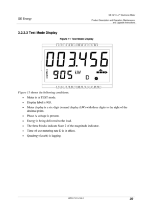 Page 39GE Energy
GE I-210+cElectronic Meter
Product Description and Operation, Maintenance,and Upgrade Instructions
GEH-7101-2.00-139
3.2.3.3 Test Mode Display
Figure 11 Test Mode Display
Figure 11shows the following conditions:
Meter is in TEST mode.
Display label is 905.
Meter display is a six-digit demand display (kW) with three digits to the right of the
decimal point.
Phase A voltage is present.
Energy is being delivered to the load.
The three blocks indicate State 2 of the magnitude...