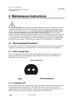 Page 40GE I-210+cElectronic Meter
Product Description and Operation, Maintenance,and Upgrade Instructions
GE Energy
40GEH-7101-2.00-1
4 Maintenance Instructions
Warning:The information contained within this document is intended to be an aid
to qualified metering personnel. It is not intended to replace the extensive training necessary to
install or remove meters from service.Any work on or near energized meters, meter sockets,
or other metering equipment presents the danger of electrical shock.All work on...