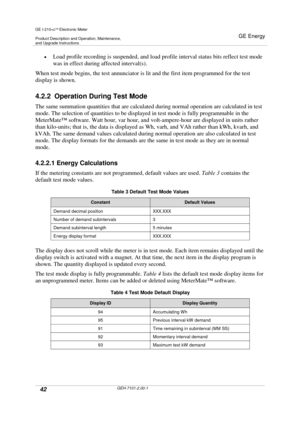 Page 42GE I-210+cElectronic Meter
Product Description and Operation, Maintenance,and Upgrade Instructions
GE Energy
42GEH-7101-2.00-1
Load profile recording is suspended, and load profile interval status bits reflect test mode
was in effect during affected interval(s).
When test mode begins, the test annunciator is lit and the first item programmed for the test
display is shown.
4.2.2 Operation During Test Mode
The same summation quantities that are calculated during normal operation are calculated in test...