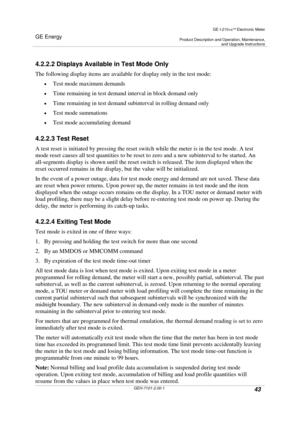 Page 43GE Energy
GE I-210+cElectronic Meter
Product Description and Operation, Maintenance,and Upgrade Instructions
GEH-7101-2.00-143
4.2.2.2 Displays Available in Test Mode Only
The following display items are available for display only in the test mode:
Test mode maximum demands
Time remaining in test demand interval in block demand only
Time remaining in test demand subinterval in rolling demand only
Test mode summations
Test mode accumulating demand
4.2.2.3 Test Reset
A test reset is initiated by...