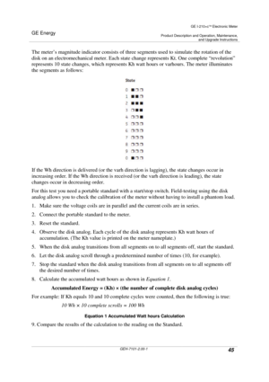 Page 45GE Energy
GE I-210+cElectronic Meter
Product Description and Operation, Maintenance,and Upgrade Instructions
GEH-7101-2.00-145
The meter’s magnitude indicator consists of three segments used to simulate the rotation of the
disk on an electromechanical meter. Each state change represents Kt. One complete “revolution”
represents 10 state changes, which represents Kh watt hours or varhours. The meter illuminates
the segments as follows:
If the Wh direction is delivered (or the varh direction is lagging),...