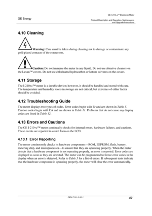 Page 49GE Energy
GE I-210+cElectronic Meter
Product Description and Operation, Maintenance,and Upgrade Instructions
GEH-7101-2.00-149
4.10 Cleaning
Warning:Care must be taken during cleaning not to damage or contaminate any
gold-plated contacts of the connectors.
Caution:Do not immerse the meter in any liquid. Do not use abrasive cleaners on
the Lexan™covers. Do not use chlorinated hydrocarbon or ketone solvents on the covers.
4.11 Storage
The I-210+c™meter is a durable device; however, it should be handled...