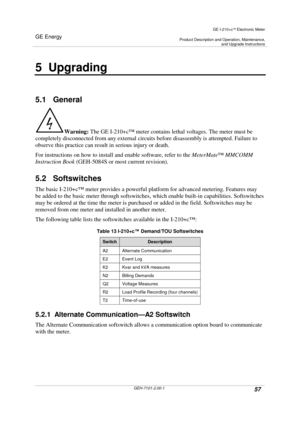 Page 57GE Energy
GE I-210+cElectronic Meter
Product Description and Operation, Maintenance,and Upgrade Instructions
GEH-7101-2.00-157
5 Upgrading
5.1 General
Warning:The GE I-210+c™meter contains lethal voltages. The meter must be
completely disconnected from any external circuits before disassembly is attempted. Failure to
observe this practice can result in serious injury or death.
For instructions on how to install and enable software, refer to theMeterMate™MMCOMM
Instruction Book(GEH-5084S or most current...