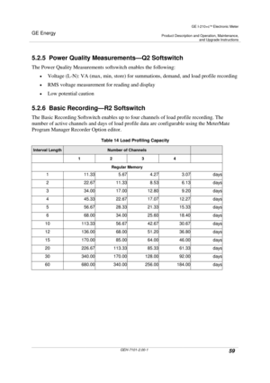 Page 59GE Energy
GE I-210+cElectronic Meter
Product Description and Operation, Maintenance,and Upgrade Instructions
GEH-7101-2.00-159
5.2.5 Power Quality Measurements—Q2 Softswitch
The Power Quality Measurements softswitch enables the following:
Voltage (L-N): VA (max, min, store) for summations, demand, and load profile recording
RMS voltage measurement for reading and display
Low potential caution
5.2.6 Basic Recording—R2 Softswitch
The Basic Recording Softswitch enables up to four channels of load...