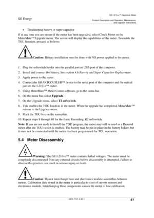 Page 61GE Energy
GE I-210+cElectronic Meter
Product Description and Operation, Maintenance,and Upgrade Instructions
GEH-7101-2.00-161
Timekeeping battery or super capacitor
If at any time you are unsure if the meter has been upgraded, select Check Meter on the
MeterMate™Upgrade menu. The screen will display the capabilities of the meter. To enable the
TOU function, proceed as follows:
Caution:Battery installation must be done with NO power applied to the meter.
1. Plug the softswitch holder into the parallel...