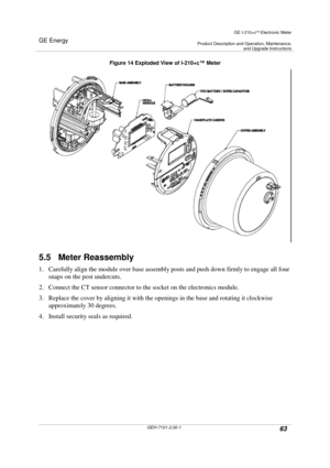 Page 63GE Energy
GE I-210+cElectronic Meter
Product Description and Operation, Maintenance,and Upgrade Instructions
GEH-7101-2.00-163
Figure 14 Exploded View of I-210+c™Meter
5.5 Meter Reassembly
1. Carefully align the module over base assembly posts and push down firmly to engage all four
snaps on the post undercuts.
2. Connect the CT sensor connector to the socket on the electronics module.
3. Replace the cover by aligning it with the openings in the base and rotating it clockwise
approximately 30 degrees....