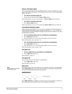 Page 13Simon Security System7
Sensor Activated Lights
Turn on designated lights (with Lamp Modules) when a sensor is tripped. You can pro-
gram lockout times when Sensor Activated Lights won’t be active (see Programming 
Options 36 and 37).

Turn Sensor Activated Lights On:
1. System must be disarmed. Press Sensor Lights button.
Panel will announce, sensor activated lights on. Sensor Lights button will be lit.

Turn Sensor Activated Lights Off:
1. Press Sensor Lights button.
Panel will announce, sensor...