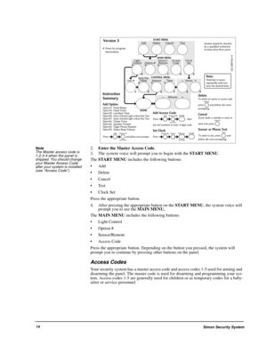 Page 20Simon Security System14 Note  
The Master access code is 
1-2-3-4 when the panel is 
shipped. You should change 
your Master Access Code 
after your system is installed 
(see “Access Code”). 
2.Enter the Master Access Code.
3. The system voice will prompt you to begin with the START MENU. 
The START MENU includes the following buttons: 
Add
 Delete
 Cancel
Test
Clock Set
Press the appropriate button.
4. After pressing the appropriate button on the START MENU, the system voice will 
prompt you to use...