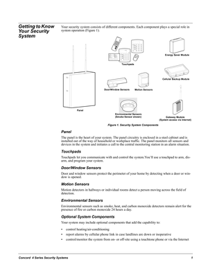 Page 11Concord  4 Series Security Systems1
Getting to Know 
Your Security 
SystemYour security system consists of different components. Each component plays a special role in 
system operation (Figure 1).
Figure 1. Security System Components
Panel
The panel is the heart of your system. The panel circuitry is enclosed in a steel cabinet and is 
installed out of the way of household or workplace traffic. The panel monitors all sensors and 
devices in the system and initiates a call to the central monitoring...