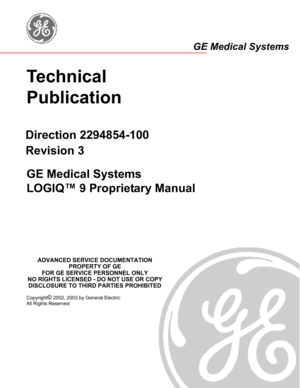 Page 1Technical 
Publication
Direction 2294854-100
Revision 3
GE Medical Systems
LOGIQ™ 9 Proprietary Manual 
Copyright© 2002, 2003 by General Electric
All Rights Reserved
ADVANCED SERVICE DOCUMENTATION
PROPERTY OF GE
FOR GE SERVICE PERSONNEL ONLY
NO RIGHTS LICENSED - DO NOT USE OR COPY
DISCLOSURE TO THIRD PARTIES PROHIBITED
GE Medical Systems 