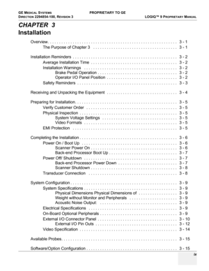 Page 11GE MEDICAL SYSTEMS PROPRIETARY TO GE
D
IRECTION 2294854-100, REVISION 3  LOGIQ™ 9 PROPRIETARYMANUAL 
 ix
CHAPTER  3
Installation
Overview. . . . . . . . . . . . . . . . . . . . . . . . . . . . . . . . . . . . . . . . . . . . . . . . . . . . . . . . .   3 - 1
The Purpose of Chapter 3   . . . . . . . . . . . . . . . . . . . . . . . . . . . . . . . . . . . . .   3 - 1
Installation Reminders  . . . . . . . . . . . . . . . . . . . . . . . . . . . . . . . . . . . . . . . . . . . . . .   3 - 2
Average...