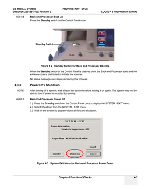 Page 109GE MEDICAL SYSTEMS PROPRIETARY TO GE
D
IRECTION 2294854-100, REVISION 3  LOGIQ™ 9 PROPRIETARYMANUAL 
Chapter 4 Functional Checks 4-3
4-3-1-2 Back-end Processor Boot Up
Press the Standby switch on the Control Panel once.
When the Standby switch on the Control Panel is pressed once, the Back-end Processor starts and the 
software code is distributed to initiate the scanner.
No status messages are displayed during this process.
4-3-2 Power Off / Shutdown
NOTE: After turning off a system, wait at least ten...