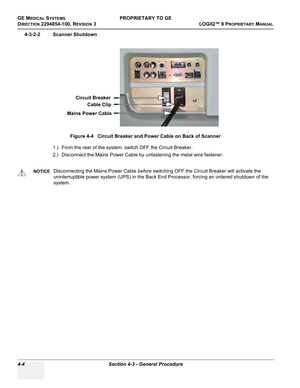 Page 110GE MEDICAL SYSTEMSPROPRIETARY TO GE
D
IRECTION 2294854-100, REVISION 3  LOGIQ™ 9 PROPRIETARYMANUAL   
4-4 Section 4-3 - General Procedure
4-3-2-2 Scanner Shutdown
1.) From the rear of the system. switch OFF the Circuit Breaker.
2.) Disconnect the Mains Power Cable by unfastening the metal wire fastener.Figure 4-4   Circuit Breaker and Power Cable on Back of Scanner
NOTICEDisconnecting the Mains Power Cable before switching OFF the Circuit Breaker will activate the 
uninterruptible power system (UPS) in...