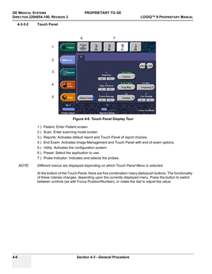 Page 112GE MEDICAL SYSTEMSPROPRIETARY TO GE
D
IRECTION 2294854-100, REVISION 3  LOGIQ™ 9 PROPRIETARYMANUAL   
4-6 Section 4-3 - General Procedure
4-3-3-2 Touch Panel
1.) Patient: Enter Patient screen
2.) Scan: Enter scanning mode screen
3.) Reports: Activates default report and Touch Panel of report choices.
4.) End Exam: Activates Image Management and Touch Panel with end of exam options.
5.) Utility: Activates the configuration system.
6.) Preset: Select the application to use.
7.) Probe Indicator: Indicates...