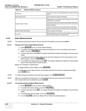 Page 116GE MEDICAL SYSTEMSPROPRIETARY TO GE
D
IRECTION 2294854-100, REVISION 3  LOGIQ™ 9 PROPRIETARYMANUAL   
4-10 Section 4-3 - General Procedure
4-3-6 Basic Measurements
NOTE: The following instructions assume that you first scan the patient and then press Freeze.
4-3-6-1 Distance and Tissue Depth Measurements
1.) Press MEASURE
 once; an active caliper displays.
2.) To position the active caliper at the start point (distance) or the most anterior point (tissue 
depth), move the TRACKBALL
.
3.) To fix the start...