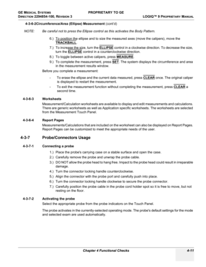 Page 117GE MEDICAL SYSTEMS PROPRIETARY TO GE
D
IRECTION 2294854-100, REVISION 3  LOGIQ™ 9 PROPRIETARYMANUAL 
Chapter 4 Functional Checks 4-11
4-3-6-2Circumference/Area (Ellipse) Measurement (cont’d)
NOTE: Be careful not to press the Ellipse control as this activates the Body Pattern.
6.) To position the ellipse and to size the measured axes (move the calipers), move the 
TRACKBALL
.
7.) To increase the size, turn the ELLIPSE
 control in a clockwise direction. To decrease the size, 
turn the ELLIPSE
 control in a...