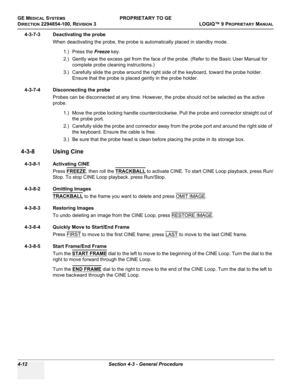 Page 118GE MEDICAL SYSTEMSPROPRIETARY TO GE
D
IRECTION 2294854-100, REVISION 3  LOGIQ™ 9 PROPRIETARYMANUAL   
4-12 Section 4-3 - General Procedure
4-3-7-3 Deactivating the probe
When deactivating the probe, the probe is automatically placed in standby mode.
1.) Press the Freeze key.
2.) Gently wipe the excess gel from the face of the probe. (Refer to the Basic User Manual for 
complete probe cleaning instructions.)
3.) Carefully slide the probe around the right side of the keyboard, toward the probe holder....