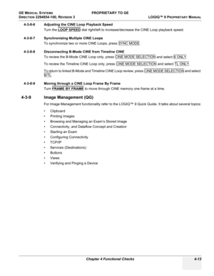 Page 119GE MEDICAL SYSTEMS PROPRIETARY TO GE
D
IRECTION 2294854-100, REVISION 3  LOGIQ™ 9 PROPRIETARYMANUAL 
Chapter 4 Functional Checks 4-13
4-3-8-6 Adjusting the CINE Loop Playback Speed
Turn the LOOP SPEED
 dial right/left to increase/decrease the CINE Loop playback speed. 
4-3-8-7 Synchronizing Multiple CINE Loops
To synchronize two or more CINE Loops, press SYNC MODE
. 
4-3-8-8 Disconnecting B-Mode CINE from Timeline CINE
To review the B-Mode CINE Loop only, press CINE MODE SELECTION
 and select B ONLY. 
To...