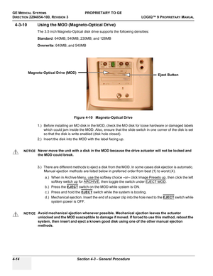 Page 120GE MEDICAL SYSTEMSPROPRIETARY TO GE
D
IRECTION 2294854-100, REVISION 3  LOGIQ™ 9 PROPRIETARYMANUAL   
4-14 Section 4-3 - General Procedure
4-3-10 Using the MOD (Magneto-Optical Drive)
The 3.5 inch Magneto-Optical disk drive supports the following densities:
Standard: 640MB; 540MB; 230MB; and 128MB
Overwrite: 640MB; and 540MB
1.) Before installing an MO disk in the MOD, check the MO disk for loose hardware or damaged labels 
which could jam inside the MOD. Also, ensure that the slide switch in one corner...