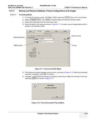 Page 121GE MEDICAL SYSTEMS PROPRIETARY TO GE
D
IRECTION 2294854-100, REVISION 3  LOGIQ™ 9 PROPRIETARYMANUAL 
Chapter 4 Functional Checks 4-15
4-3-11 Backup and Restore Database, Preset Configurations and Images
4-3-11-1 Formatting Media
1.) To format the backup media, CD-ROM or MOD, select the UTILITY
 tab on the Touch Panel.
2.) Select CONNECTIVITY
, then TOOLS. Properly label and Insert the backup media. 
3.) Select the media type from the drop down menu.
4.) Enter the label for the media as shown in Figure...