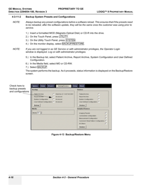 Page 122GE MEDICAL SYSTEMSPROPRIETARY TO GE
D
IRECTION 2294854-100, REVISION 3  LOGIQ™ 9 PROPRIETARYMANUAL   
4-16 Section 4-3 - General Procedure
4-3-11-2 Backup System Presets and Configurations
NOTE: Always backup any preset configurations before a software reload. This ensures that if the presets need 
to be reloaded, after the software update, they will be the same ones the customer was using prior to 
service.
1.) Insert a formatted MOD (Magneto-Optical Disk) or CD-R into the drive.
2.) On the Touch Panel,...