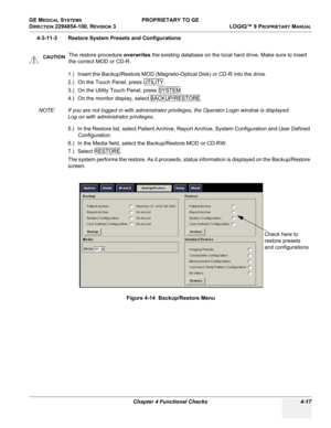 Page 123GE MEDICAL SYSTEMS PROPRIETARY TO GE
D
IRECTION 2294854-100, REVISION 3  LOGIQ™ 9 PROPRIETARYMANUAL 
Chapter 4 Functional Checks 4-17
4-3-11-3 Restore System Presets and Configurations
1.) Insert the Backup/Restore MOD (Magneto-Optical Disk) or CD-R into the drive. 
2.) On the Touch Panel, press UTILITY
.
3.) On the Utility Touch Panel, press SYSTEM
.
4.) On the monitor display, select BACKUP/RESTORE
.
NOTE: If you are not logged in with administrator privileges, the Operator Login window is displayed....