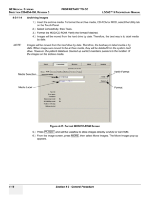 Page 124GE MEDICAL SYSTEMSPROPRIETARY TO GE
D
IRECTION 2294854-100, REVISION 3  LOGIQ™ 9 PROPRIETARYMANUAL   
4-18 Section 4-3 - General Procedure
4-3-11-4 Archiving Images
1.) Insert the archive media. To format the archive media, CD-ROM or MOD, select the Utility tab 
on the Touch Panel. 
2.) Select Connectivity, then Tools. 
3.) Format the MOD/CD-ROM. Verify the format if desired.
4.) Images will be moved from the hard drive by date. Therefore, the best way is to label media 
by date. 
NOTE: Images will be...