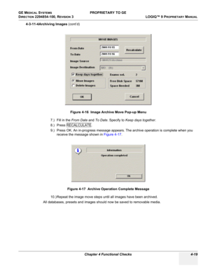 Page 125GE MEDICAL SYSTEMS PROPRIETARY TO GE
D
IRECTION 2294854-100, REVISION 3  LOGIQ™ 9 PROPRIETARYMANUAL 
Chapter 4 Functional Checks 4-19
4-3-11-4Archiving Images (cont’d)
7.) Fill in the From Date and To Date. Specify to Keep days together.
8.) Press RECALCULATE
.
9.) Press OK. An in-progress message appears. The archive operation is complete when you 
receive the message shown in Figure 4-17.
10.) Repeat the image move steps until all images have been archived.
All databases, presets and images should now...