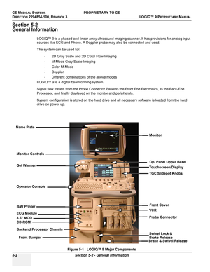 Page 132GE MEDICAL SYSTEMSPROPRIETARY TO GE
D
IRECTION 2294854-100, REVISION 3  LOGIQ™ 9 PROPRIETARYMANUAL   
5-2 Section 5-2 - General Information
Section 5-2
General Information
LOGIQ™ 9 is a phased and linear array ultrasound imaging scanner. It has provisions for analog input 
sources like ECG and Phono. A Doppler probe may also be connected and used. 
The system can be used for: 
- 2D Gray Scale and 2D Color Flow Imaging 
- M-Mode Gray Scale Imaging 
- Color M-Mode 
- Doppler
- Different combinations of the...