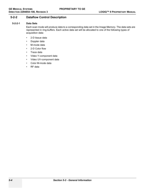 Page 134GE MEDICAL SYSTEMSPROPRIETARY TO GE
D
IRECTION 2294854-100, REVISION 3  LOGIQ™ 9 PROPRIETARYMANUAL   
5-4 Section 5-2 - General Information
5-2-2 Dataflow Control Description
5-2-2-1 Data Sets
Each scan mode will produce data to a corresponding data set in the Image Memory. The data sets are 
represented in ring-buffers. Each active data set will be allocated to one of the following types of 
acquisition data:
• 2-D tissue data
• Doppler data
• M-mode data
• 2-D Color flow 
• Trace data
• Video...