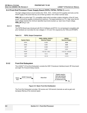 Page 136GE MEDICAL SYSTEMSPROPRIETARY TO GE
D
IRECTION 2294854-100, REVISION 3  LOGIQ™ 9 PROPRIETARYMANUAL   
5-6 Section 5-3 - Front End Processor
5-3-1Front End Processor Power Supply Board (FEPS, FEPS2, FEPS2.1) (cont’d)
The high voltage lockout circuit monitors the +5VA, -5VA, +12VA and 3V3 supplies and locks out the 
PHVP supply in the event that any one of them go below 10% of their nominal value.
PWR_OK is an active high TTL compatible output which provides a status indication of the AC input 
power. It...