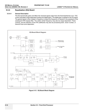 Page 144GE MEDICAL SYSTEMSPROPRIETARY TO GE
D
IRECTION 2294854-100, REVISION 3  LOGIQ™ 9 PROPRIETARYMANUAL   
5-14 Section 5-3 - Front End Processor
5-3-4 Equalization (EQ) Board
5-3-4-1 General Description
The EQ dynamically gains and filters the received signal output from the final beamformer sum. TGC 
control calculates range dependent analog and digital gains. The digital gain is applied to the I/Q signal. 
The gained signal is then rotated in frequency to place the frequency of interest in the passband of...