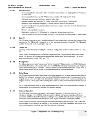 Page 145GE MEDICAL SYSTEMS PROPRIETARY TO GE
D
IRECTION 2294854-100, REVISION 3  LOGIQ™ 9 PROPRIETARYMANUAL 
Chapter 5 Components and Functions (Theory) 5-15
5-3-4-2 Basic Functions
• Compensates for the attenuation of the transmitted signal in tissue by depth: performs TGC based 
on focal zone.
• Compensates for frequency shift (TFC) in tissue, needed in B-Mode and M-Mode.
• Filters out harmonics and optimizes signal to noise ratio.
• Delivers amplified and corrected I & Q data to the BMP and the Scan Control...