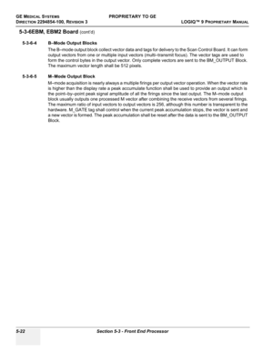 Page 152GE MEDICAL SYSTEMSPROPRIETARY TO GE
D
IRECTION 2294854-100, REVISION 3  LOGIQ™ 9 PROPRIETARYMANUAL   
5-22 Section 5-3 - Front End Processor
5-3-6EBM, EBM2 Board (cont’d)
5-3-6-4 B–Mode Output Blocks
The B–mode output block collect vector data and tags for delivery to the Scan Control Board. It can form 
output vectors from one or multiple input vectors (multi–transmit focus). The vector tags are used to 
form the control bytes in the output vector. Only complete vectors are sent to the BM_OUTPUT Block....