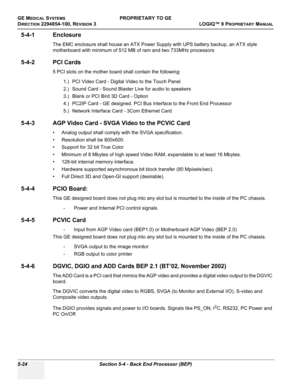 Page 154GE MEDICAL SYSTEMSPROPRIETARY TO GE
D
IRECTION 2294854-100, REVISION 3  LOGIQ™ 9 PROPRIETARYMANUAL   
5-24 Section 5-4 - Back End Processor (BEP)
5-4-1 Enclosure
The EMC enclosure shall house an ATX Power Supply with UPS battery backup, an ATX style 
motherboard with minimum of 512 MB of ram and two 733MHz processors
5-4-2 PCI Cards
5 PCI slots on the mother board shall contain the following:
1.) PCI Video Card - Digital Video to the Touch Panel
2.) Sound Card - Sound Blaster Live for audio to speakers...