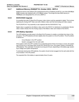 Page 155GE MEDICAL SYSTEMS PROPRIETARY TO GE
D
IRECTION 2294854-100, REVISION 3  LOGIQ™ 9 PROPRIETARYMANUAL 
Chapter 5 Components and Functions (Theory) 5-25
5-4-7 Additional Memory (RAM)(BT’03, October 2003) - BEP2.2
Additional memory was added to the motherboard for R3.0.0 Software and BT’03. one of the 256 MByte 
SIMM modules was replaced with a 512 MByte module. This brings the total RAM memory to 
768MBytes and designated the unit to be a BEP2.2.
5-4-8 DGVIC/DGIO Upgrade
It is possible that older P3 Back...