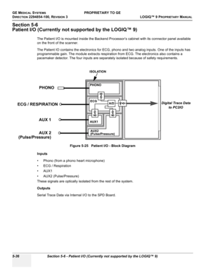 Page 166GE MEDICAL SYSTEMSPROPRIETARY TO GE
D
IRECTION 2294854-100, REVISION 3  LOGIQ™ 9 PROPRIETARYMANUAL   
5-36 Section 5-6 - Patient I/O (Currently not supported by the LOGIQ™ 9)
Section 5-6
Patient I/O (Currently not supported by the LOGIQ™ 9)
The Patient I/O is mounted inside the Backend Processor’s cabinet with its connector panel available 
on the front of the scanner. 
The Patient IO contains the electronics for ECG, phono and two analog inputs. One of the inputs has 
programmable gain. The module...