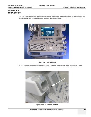 Page 175GE MEDICAL SYSTEMS PROPRIETARY TO GE
D
IRECTION 2294854-100, REVISION 3  LOGIQ™ 9 PROPRIETARYMANUAL 
Chapter 5 Components and Functions (Theory) 5-45
Section 5-8
Top Console
The Top Console includes a Stand By/On switch, a keyboard, different controls for manipulating the 
picture quality, and controls for use in Measure & Analyze (M&A).
BT’03 Consoles added a USB connector to the Upper Op Panel for the Wired Voice Scan Option.Figure 5-31   Top Console
Figure 5-32  BT’03 Top Console 