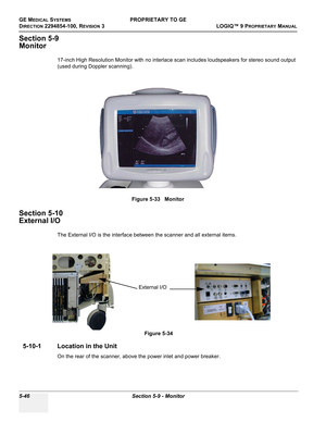 Page 176GE MEDICAL SYSTEMSPROPRIETARY TO GE
D
IRECTION 2294854-100, REVISION 3  LOGIQ™ 9 PROPRIETARYMANUAL   
5-46 Section 5-9 - Monitor
Section 5-9
Monitor
17-inch High Resolution Monitor with no interlace scan includes loudspeakers for stereo sound output 
(used during Doppler scanning).
Section 5-10
External I/O
The External I/O is the interface between the scanner and all external items. 
5-10-1 Location in the Unit
On the rear of the scanner, above the power inlet and power breaker.Figure 5-33   Monitor...