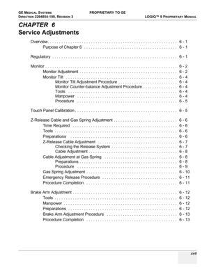 Page 19GE MEDICAL SYSTEMS PROPRIETARY TO GE
D
IRECTION 2294854-100, REVISION 3  LOGIQ™ 9 PROPRIETARYMANUAL 
 xvii
CHAPTER  6
Service Adjustments
Overview. . . . . . . . . . . . . . . . . . . . . . . . . . . . . . . . . . . . . . . . . . . . . . . . . . . . . . . . .   6 - 1
Purpose of Chapter 6  . . . . . . . . . . . . . . . . . . . . . . . . . . . . . . . . . . . . . . . . .   6 - 1
Regulatory  . . . . . . . . . . . . . . . . . . . . . . . . . . . . . . . . . . . . . . . . . . . . . . . . . . . . . . .   6 -...