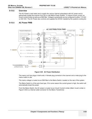 Page 183GE MEDICAL SYSTEMS PROPRIETARY TO GE
D
IRECTION 2294854-100, REVISION 3  LOGIQ™ 9 PROPRIETARYMANUAL 
Chapter 5 Components and Functions (Theory) 5-53
5-13-2 Overview
The AC Power’s main tasks are to supply the various internal subsystems with AC power and to 
galvanically isolate the scanner from the on site Mains Power System. To reduce inrush current, an 
inrush current limiter as well as an EMI filter. Voltage to peripherals can be configured to either 115 VAC 
or 230 VAC. The AC Power also controls...