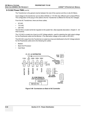 Page 184GE MEDICAL SYSTEMSPROPRIETARY TO GE
D
IRECTION 2294854-100, REVISION 3  LOGIQ™ 9 PROPRIETARYMANUAL   
5-54 Section 5-13 - Power Distribution
5-13-3AC Power PWB (cont’d)
The Transformer is the galvanic barrier between the rest of the scanner and the on site AC Mains.
Input voltage to the transformer can be either 230VAC or 115 VAC (two different part numbers/FRUs). 
The configuration of the plug on the cable to the AC Transformer is different for the two AC Voltages.
From the AC Transformer, there are...