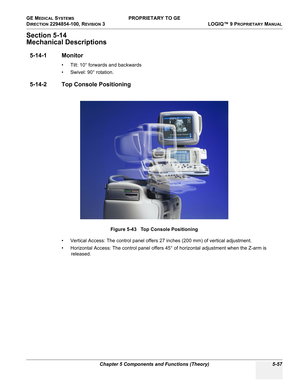 Page 187GE MEDICAL SYSTEMS PROPRIETARY TO GE
D
IRECTION 2294854-100, REVISION 3  LOGIQ™ 9 PROPRIETARYMANUAL 
Chapter 5 Components and Functions (Theory) 5-57
Section 5-14
Mechanical Descriptions
5-14-1 Monitor
• Tilt: 10° forwards and backwards
• Swivel: 90° rotation.
5-14-2 Top Console Positioning
• Vertical Access: The control panel offers 27 inches (200 mm) of vertical adjustment.
• Horizontal Access: The control panel offers 45° of horizontal adjustment when the Z-arm is 
released.Figure 5-43   Top Console...