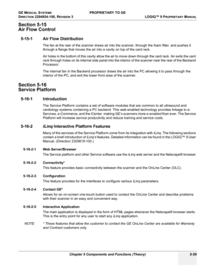 Page 189GE MEDICAL SYSTEMS PROPRIETARY TO GE
D
IRECTION 2294854-100, REVISION 3  LOGIQ™ 9 PROPRIETARYMANUAL 
Chapter 5 Components and Functions (Theory) 5-59
Section 5-15
Air Flow Control
5-15-1 Air Flow Distribution
The fan at the rear of the scanner draws air into the scanner, through the foam filter, and pushes it 
through a flange that moves the air into a cavity on top of the card rack.
Air holes in the bottom of this cavity allow the air to move down through the card rack. Air exits the card 
rack through...