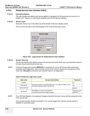 Page 190GE MEDICAL SYSTEMSPROPRIETARY TO GE
D
IRECTION 2294854-100, REVISION 3  LOGIQ™ 9 PROPRIETARYMANUAL   
5-60 Section 5-16 - Service Platform
5-16-3 Global Service User Interface (GSUI)
5-16-3-1 Internationalization
The user interface provided by the service platform is designed for GE personnel and as such is in 
English only. There is no multi-lingual capability built into the Service Interface.
5-16-3-2 Service Login
Select the wrench icon in the status bar at the bottom of the scan display screen.
This...