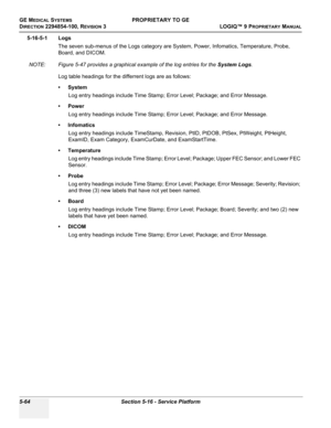 Page 194GE MEDICAL SYSTEMSPROPRIETARY TO GE
D
IRECTION 2294854-100, REVISION 3  LOGIQ™ 9 PROPRIETARYMANUAL   
5-64 Section 5-16 - Service Platform
5-16-5-1 Logs
The seven sub-menus of the Logs category are System, Power, Infomatics, Temperature, Probe, 
Board, and DICOM.
NOTE: Figure 5-47 provides a graphical example of the log entries for the System Logs.
Log table headings for the differrent logs are as follows:
•System
Log entry headings include Time Stamp; Error Level; Package; and Error Message.
•Power
Log...