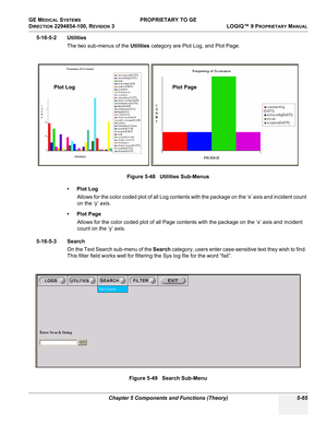 Page 195GE MEDICAL SYSTEMS PROPRIETARY TO GE
D
IRECTION 2294854-100, REVISION 3  LOGIQ™ 9 PROPRIETARYMANUAL 
Chapter 5 Components and Functions (Theory) 5-65
5-16-5-2 Utilities
The two sub-menus of the Utilities category are Plot Log, and Plot Page.
• Plot Log
Allows for the color coded plot of all Log contents with the package on the ‘x’ axis and incident count 
on the ‘y’ axis.
•Plot Page
Allows for the color coded plot of all Page contents with the package on the ‘x’ axis and incident 
count on the ‘y’ axis....