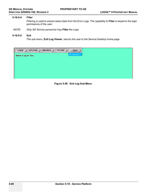 Page 196GE MEDICAL SYSTEMSPROPRIETARY TO GE
D
IRECTION 2294854-100, REVISION 3  LOGIQ™ 9 PROPRIETARYMANUAL   
5-66 Section 5-16 - Service Platform
5-16-5-4 Filter
Filtering is used to extract select data from the Error Logs. The capability to Filter is keyed to the login 
permissions of the user.
NOTE: Only GE Service personnel may Filter the Logs.
5-16-5-5 Exit
The sub-menu, Exit Log Viewer, returns the user to the Service Desktop home page.
Figure 5-50   Exit Log Sub-Menu 