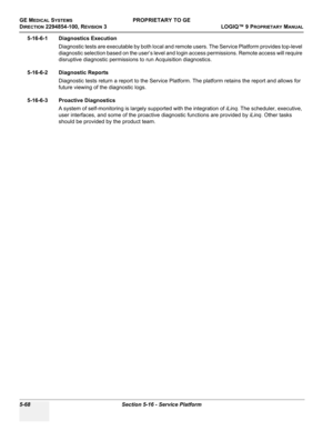 Page 198GE MEDICAL SYSTEMSPROPRIETARY TO GE
D
IRECTION 2294854-100, REVISION 3  LOGIQ™ 9 PROPRIETARYMANUAL   
5-68 Section 5-16 - Service Platform
5-16-6-1 Diagnostics Execution
Diagnostic tests are executable by both local and remote users. The Service Platform provides top-level 
diagnostic selection based on the user’s level and login access permissions. Remote access will require 
disruptive diagnostic permissions to run Acquisition diagnostics.
5-16-6-2 Diagnostic Reports
Diagnostic tests return a report to...